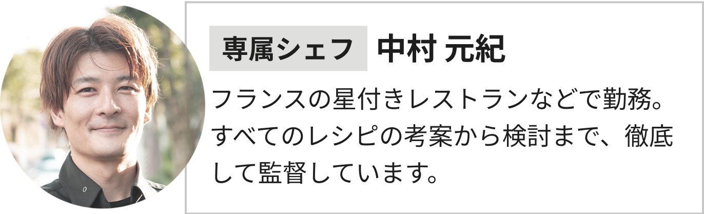 専属シェフ中村 元紀フランスの星付きレストランなどで勤務。すべてのレシピの考案から検討まで、徹底して監督しています。