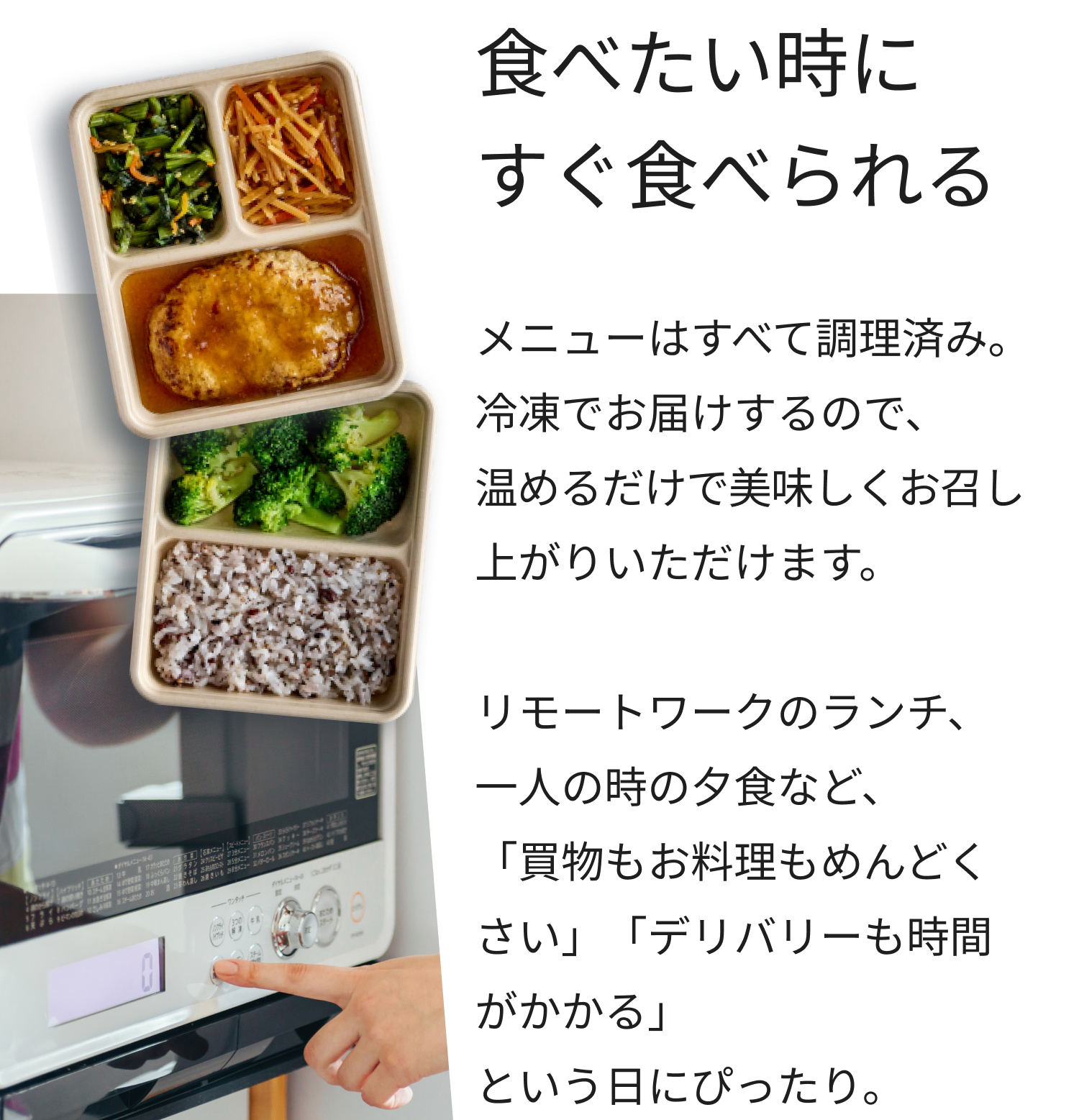 食べたい時にすぐ食べられる。メニューはすべて調理済み。冷凍でお届けするので、温めるだけで美味しくお召し上がりいただけます。リモートワークのランチ、一人の時の夕食など、「買物もお料理もめんどくさい」「デリバリーも時間がかかる」という日にぴったり。